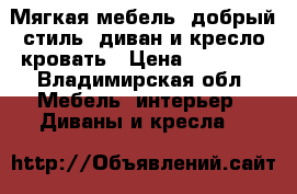 Мягкая мебель “добрый стиль“ диван и кресло кровать › Цена ­ 15 000 - Владимирская обл. Мебель, интерьер » Диваны и кресла   